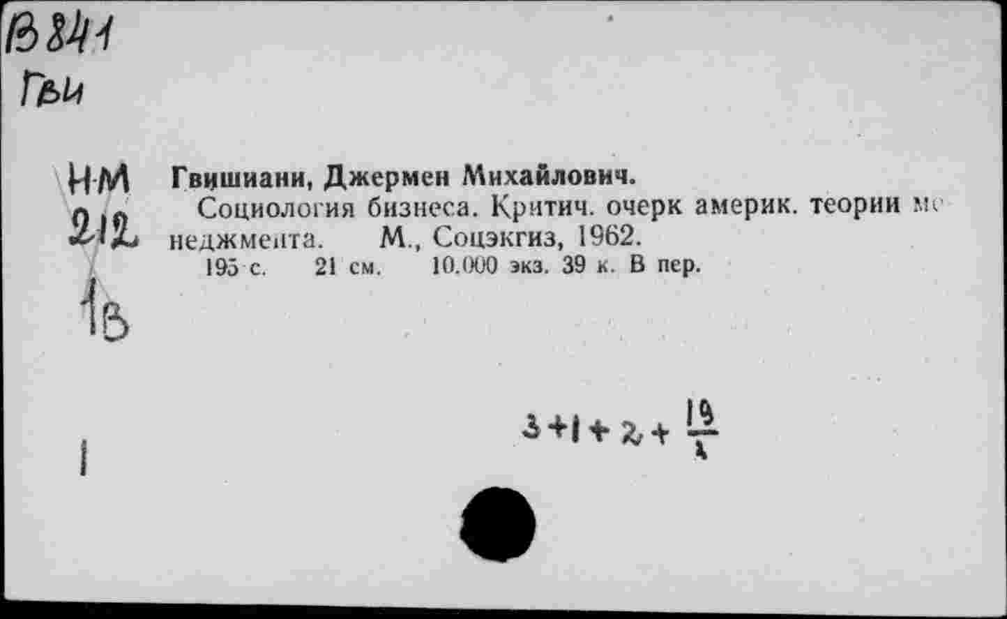 ﻿6М-/
им
М

Гвишиани, Джермен Михайлович.
Социология бизнеса. Критич. очерк америк. теории ме неджмента. М., Соцэкгиз, 1962.
195 с. 21 см. 10.000 экз. 39 к. В пер.
